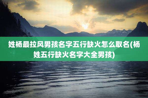 姓杨最拉风男孩名字五行缺火怎么取名(杨姓五行缺火名字大全男孩)