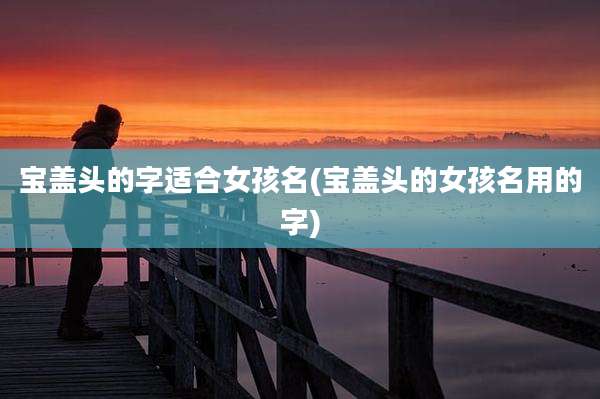 宝盖头的字适合女孩名(宝盖头的女孩名用的字)