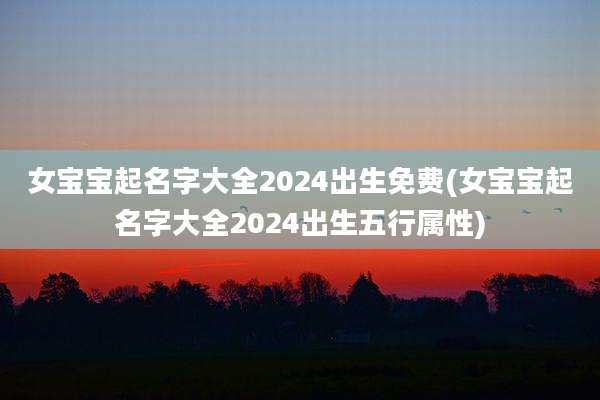 女宝宝起名字大全2024出生免费(女宝宝起名字大全2024出生五行属性)