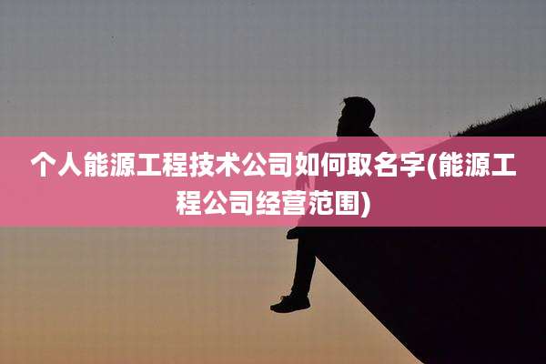 个人能源工程技术公司如何取名字(能源工程公司经营范围)