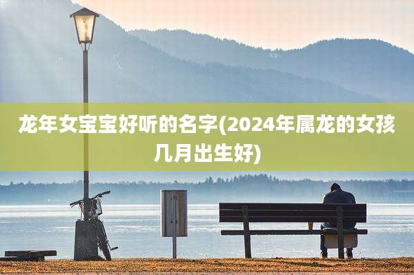 龙年女宝宝好听的名字(2024年属龙的女孩几月出生好)