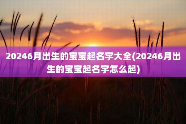20246月出生的宝宝起名字大全(20246月出生的宝宝起名字怎么起)