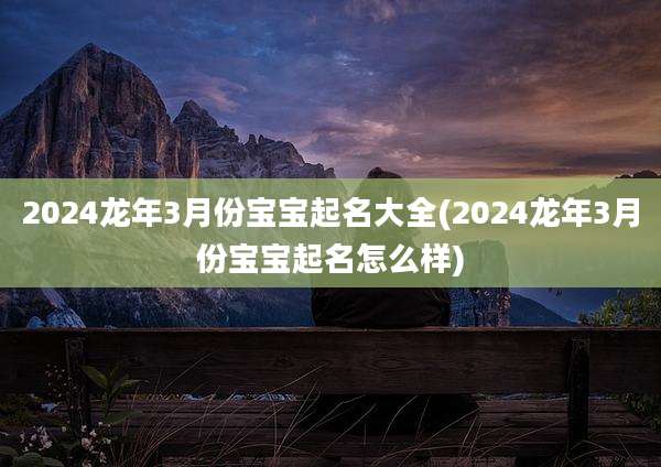 2024龙年3月份宝宝起名大全(2024龙年3月份宝宝起名怎么样)