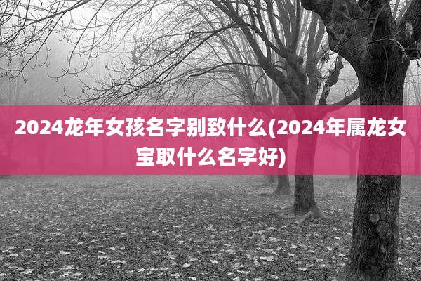 2024龙年女孩名字别致什么(2024年属龙女宝取什么名字好)