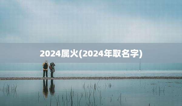 2024属火(2024年取名字)