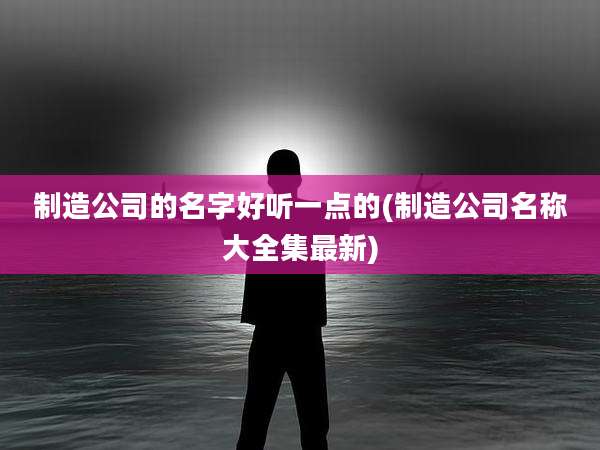 制造公司的名字好听一点的(制造公司名称大全集最新)
