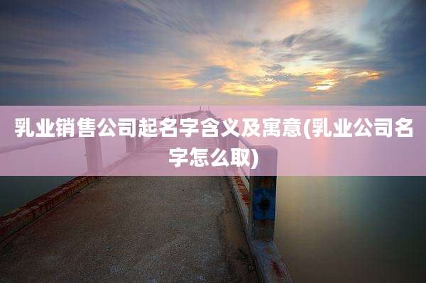 乳业销售公司起名字含义及寓意(乳业公司名字怎么取)