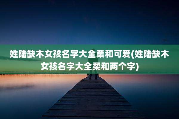 姓陆缺木女孩名字大全柔和可爱(姓陆缺木女孩名字大全柔和两个字)