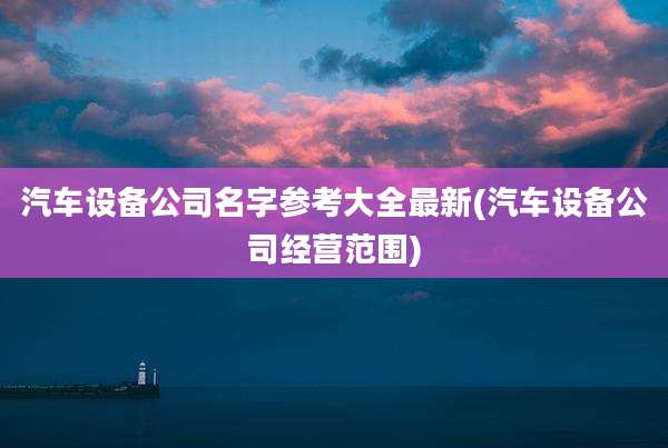 汽车设备公司名字参考大全最新(汽车设备公司经营范围)
