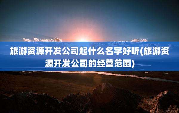 旅游资源开发公司起什么名字好听(旅游资源开发公司的经营范围)