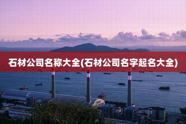 石材公司名称大全(石材公司名字起名大全)