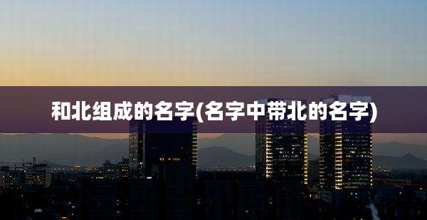 和北组成的名字(名字中带北的名字)