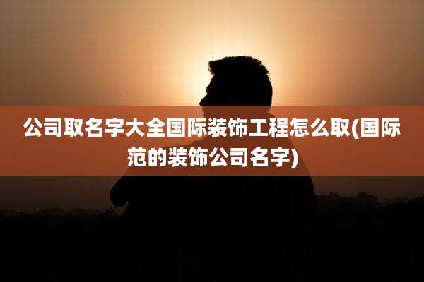 公司取名字大全国际装饰工程怎么取(国际范的装饰公司名字)