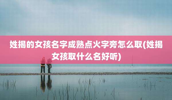 姓揭的女孩名字成熟点火字旁怎么取(姓揭女孩取什么名好听)