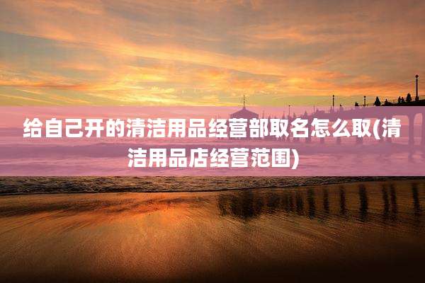 给自己开的清洁用品经营部取名怎么取(清洁用品店经营范围)