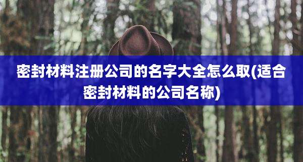 密封材料注册公司的名字大全怎么取(适合密封材料的公司名称)