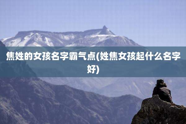 焦姓的女孩名字霸气点(姓焦女孩起什么名字好)