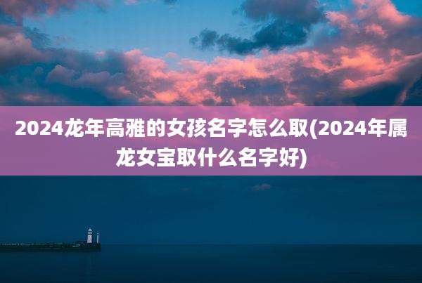 2024龙年高雅的女孩名字怎么取(2024年属龙女宝取什么名字好)