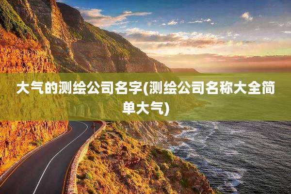 大气的测绘公司名字(测绘公司名称大全简单大气)