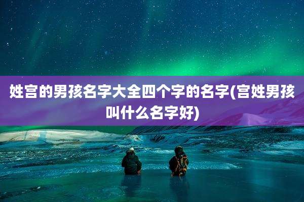 姓宫的男孩名字大全四个字的名字(宫姓男孩叫什么名字好)