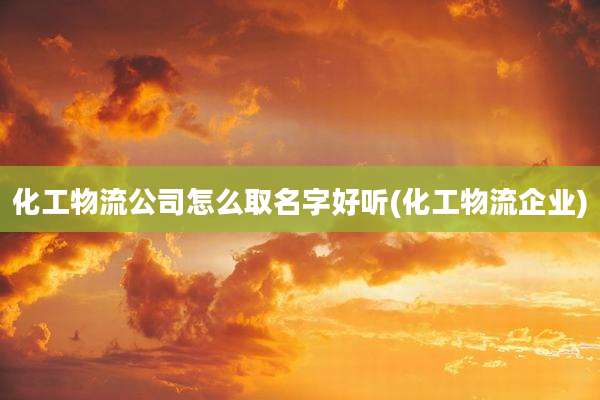 化工物流公司怎么取名字好听(化工物流企业)