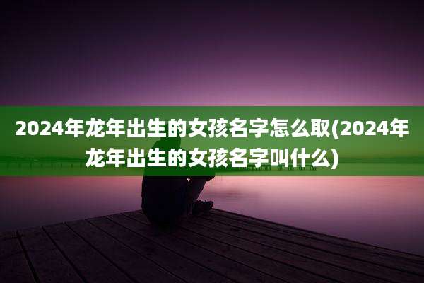 2024年龙年出生的女孩名字怎么取(2024年龙年出生的女孩名字叫什么)