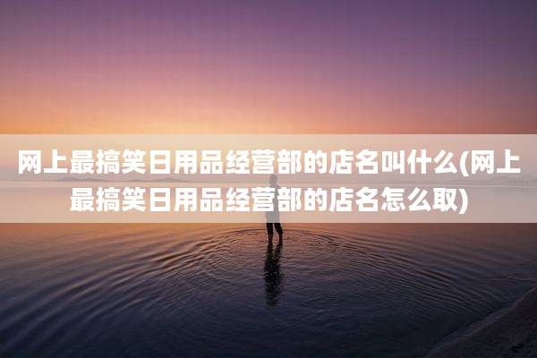 网上最搞笑日用品经营部的店名叫什么(网上最搞笑日用品经营部的店名怎么取)