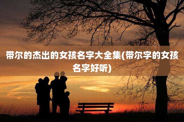 带尔的杰出的女孩名字大全集(带尔字的女孩名字好听)
