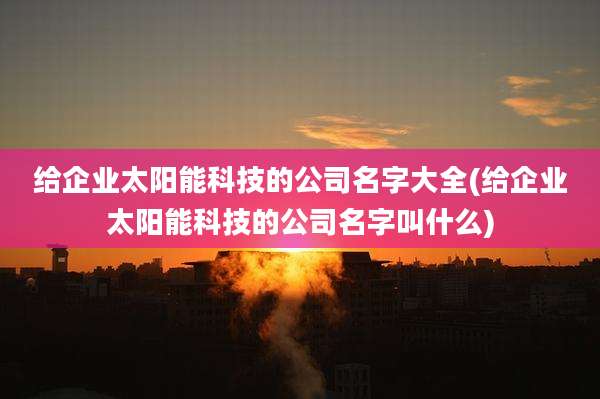 给企业太阳能科技的公司名字大全(给企业太阳能科技的公司名字叫什么)