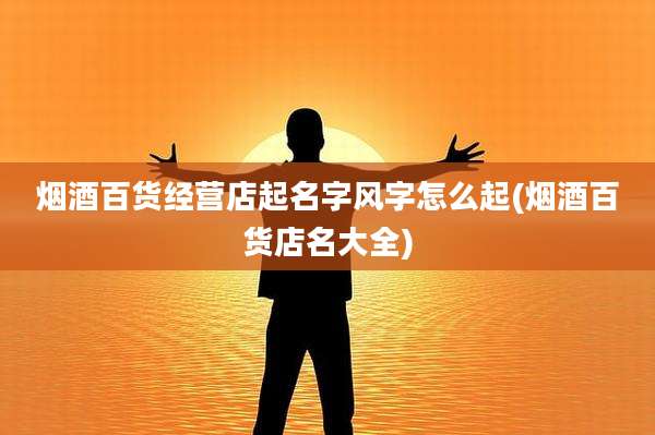 烟酒百货经营店起名字风字怎么起(烟酒百货店名大全)