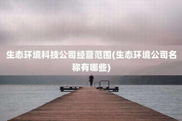 生态环境科技公司经营范围(生态环境公司名称有哪些)