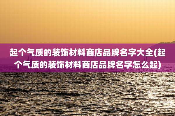起个气质的装饰材料商店品牌名字大全(起个气质的装饰材料商店品牌名字怎么起)