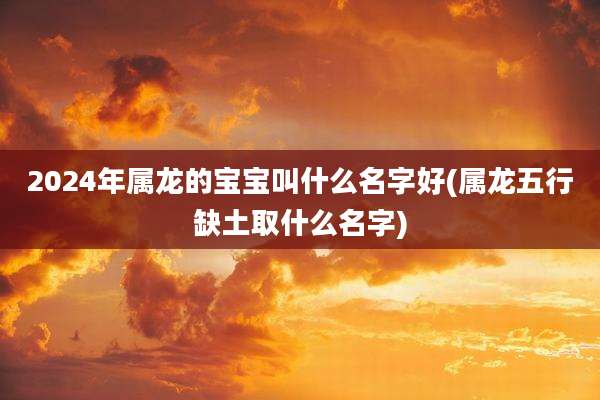 2024年属龙的宝宝叫什么名字好(属龙五行缺土取什么名字)