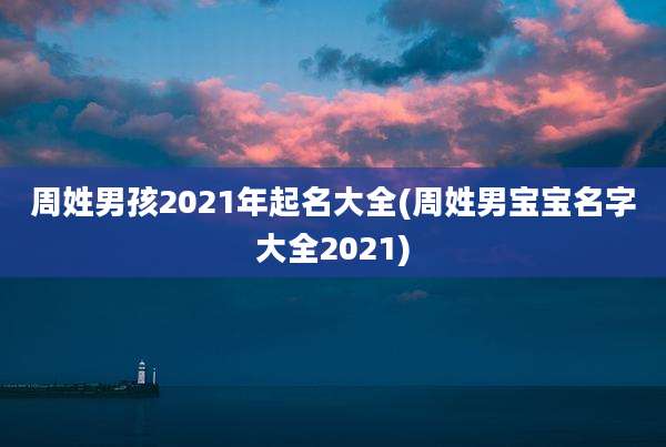周姓男孩2021年起名大全(周姓男宝宝名字大全2021)
