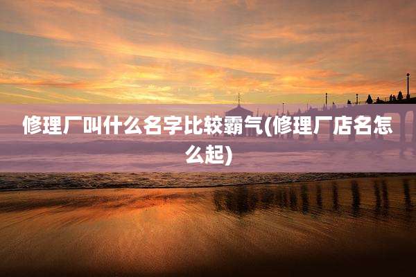 修理厂叫什么名字比较霸气(修理厂店名怎么起)