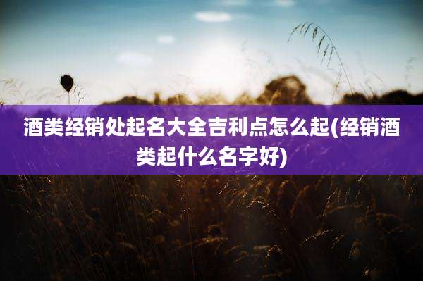 酒类经销处起名大全吉利点怎么起(经销酒类起什么名字好)