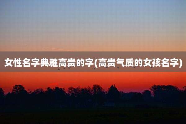 女性名字典雅高贵的字(高贵气质的女孩名字)