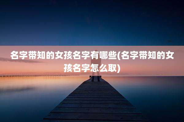 名字带知的女孩名字有哪些(名字带知的女孩名字怎么取)