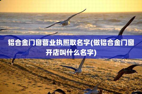 铝合金门窗营业执照取名字(做铝合金门窗开店叫什么名字)