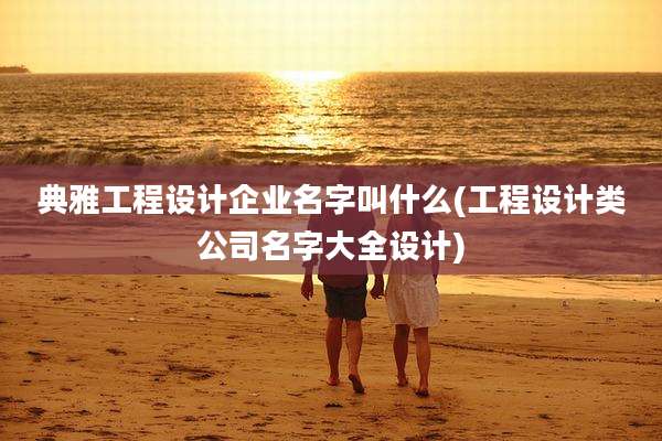 典雅工程设计企业名字叫什么(工程设计类公司名字大全设计)