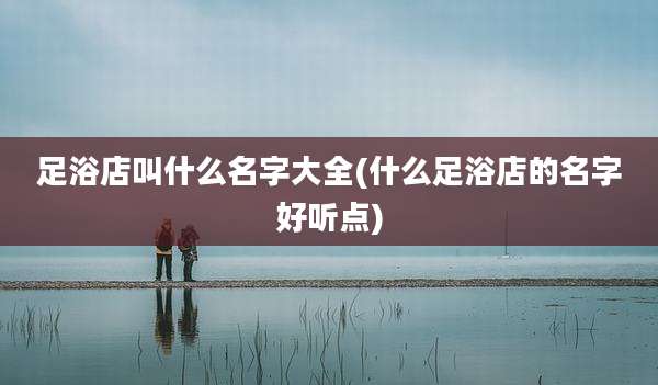 足浴店叫什么名字大全(什么足浴店的名字好听点)