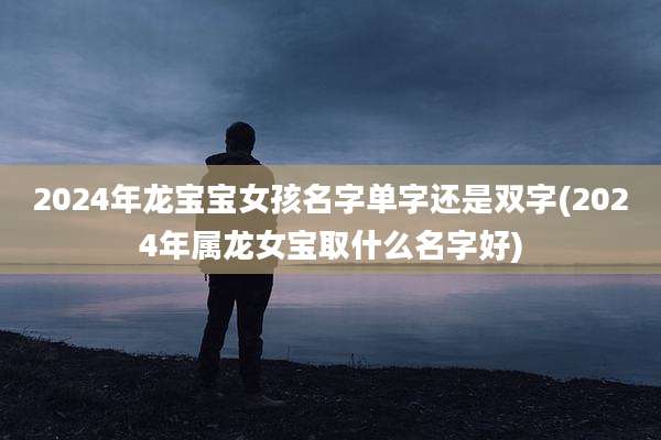 2024年龙宝宝女孩名字单字还是双字(2024年属龙女宝取什么名字好)