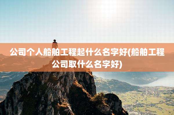 公司个人船舶工程起什么名字好(船舶工程公司取什么名字好)