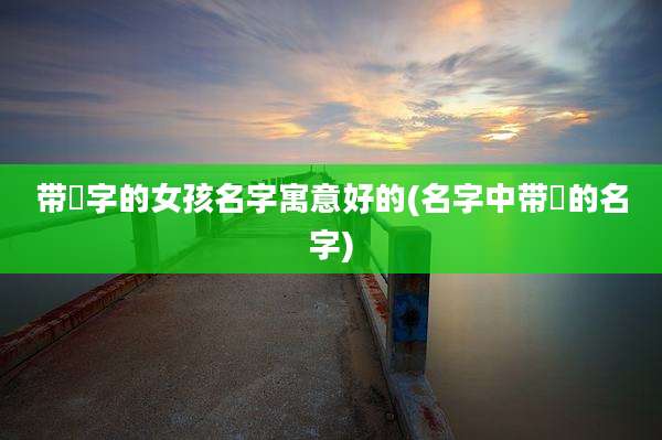 带祎字的女孩名字寓意好的(名字中带祎的名字)
