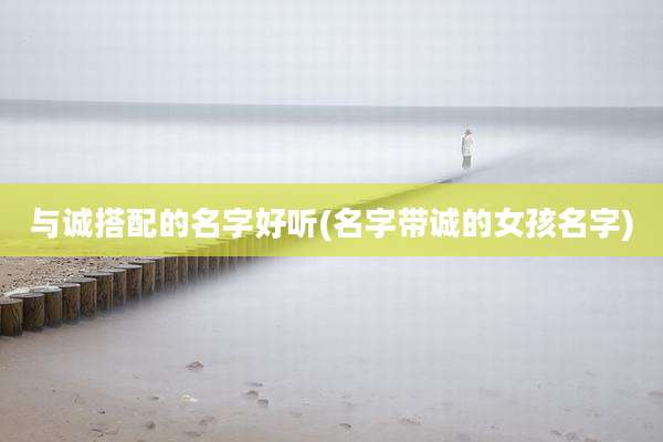 与诚搭配的名字好听(名字带诚的女孩名字)