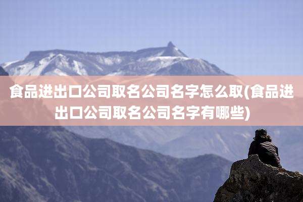 食品进出口公司取名公司名字怎么取(食品进出口公司取名公司名字有哪些)