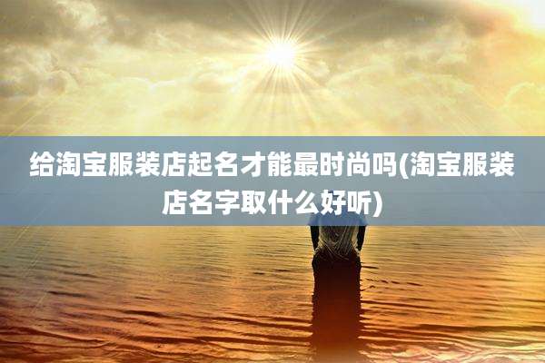 给淘宝服装店起名才能最时尚吗(淘宝服装店名字取什么好听)