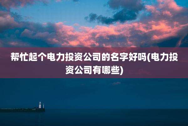 帮忙起个电力投资公司的名字好吗(电力投资公司有哪些)