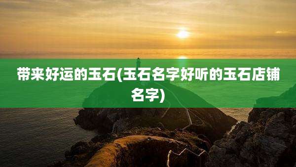 带来好运的玉石(玉石名字好听的玉石店铺名字)
