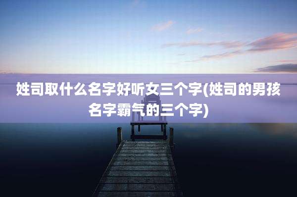 姓司取什么名字好听女三个字(姓司的男孩名字霸气的三个字)